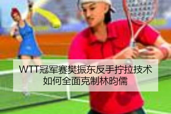 WTT冠军赛樊振东反手拧拉技术如何全面克制林昀儒